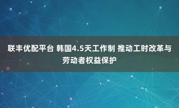 联丰优配平台 韩国4.5天工作制 推动工时改革与劳动者权益保护