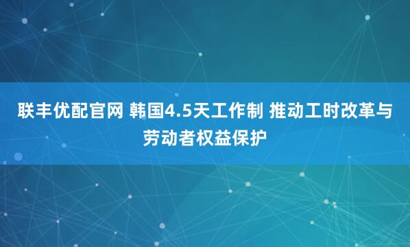 联丰优配官网 韩国4.5天工作制 推动工时改革与劳动者权益保护