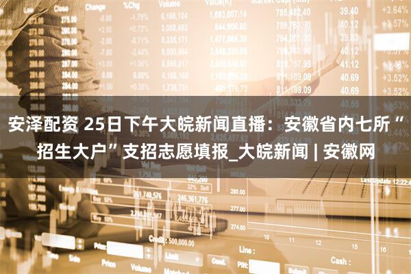 安泽配资 25日下午大皖新闻直播：安徽省内七所“招生大户”支招志愿填报_大皖新闻 | 安徽网
