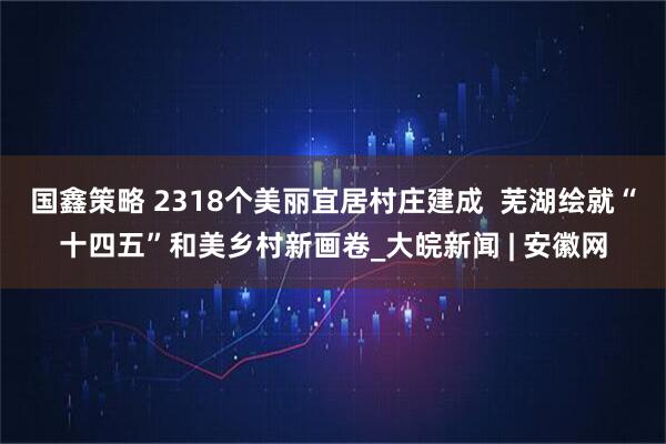 国鑫策略 2318个美丽宜居村庄建成  芜湖绘就“十四五”和美乡村新画卷_大皖新闻 | 安徽网