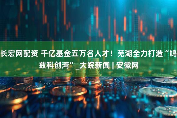 长宏网配资 千亿基金五万名人才！芜湖全力打造“鸠兹科创湾”_大皖新闻 | 安徽网