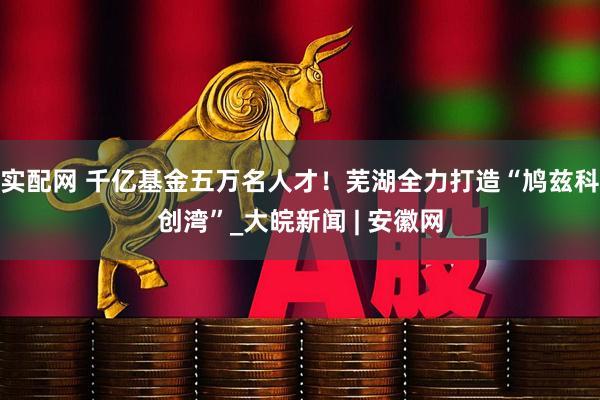 实配网 千亿基金五万名人才！芜湖全力打造“鸠兹科创湾”_大皖新闻 | 安徽网