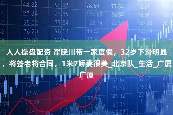 人人操盘配资 翟晓川带一家度假，32岁下滑明显，将签老将合同，1米7娇妻很美_北京队_生活_广厦