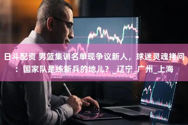 日斗配资 男篮集训名单现争议新人，球迷灵魂拷问：国家队是练新兵的地儿？_辽宁_广州_上海