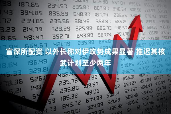 富深所配资 以外长称对伊攻势成果显著 推迟其核武计划至少两年