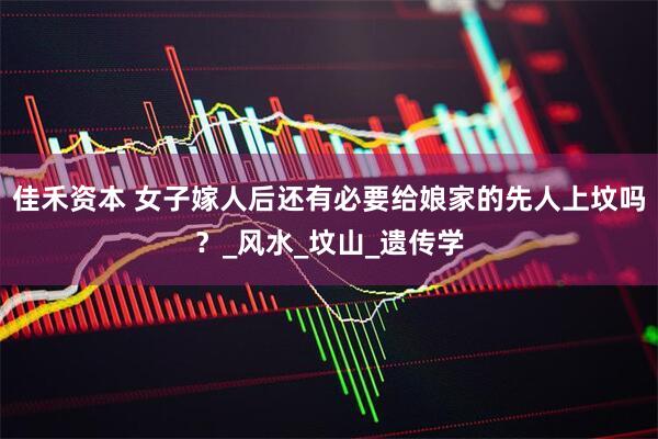 佳禾资本 女子嫁人后还有必要给娘家的先人上坟吗？_风水_坟山_遗传学