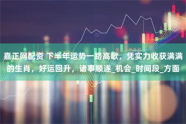 嘉正网配资 下半年运势一路高歌，凭实力收获满满的生肖，好运回升，诸事顺遂_机会_时间段_方面