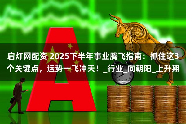 启灯网配资 2025下半年事业腾飞指南：抓住这3个关键点，运势一飞冲天！_行业_向朝阳_上升期