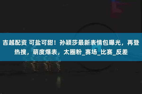 吉越配资 可盐可甜！孙颖莎最新表情包曝光，再登热搜，萌度爆表，太圈粉_赛场_比赛_反差
