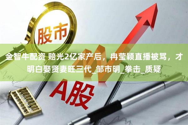 金智牛配资 赔光2亿家产后，冉莹颖直播被骂，才明白娶贤妻旺三代_邹市明_拳击_质疑