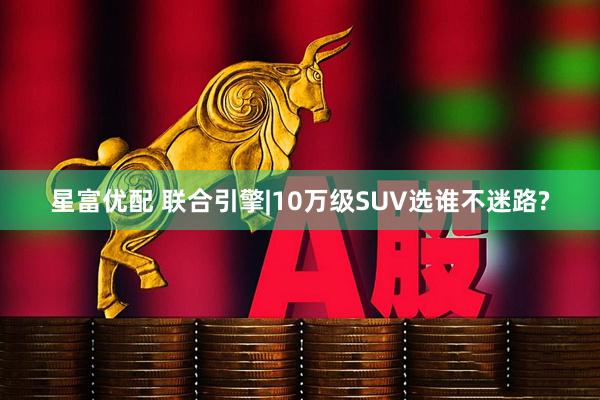 星富优配 联合引擎|10万级SUV选谁不迷路?