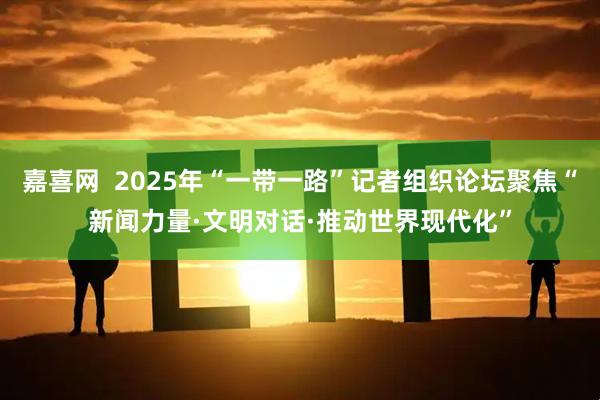 嘉喜网  2025年“一带一路”记者组织论坛聚焦“新闻力量·文明对话·推动世界现代化”