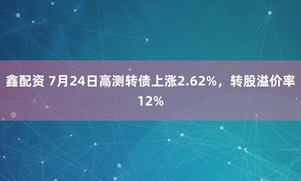 鑫配资 7月24日高测转债上涨2.62%，转股溢价率12%