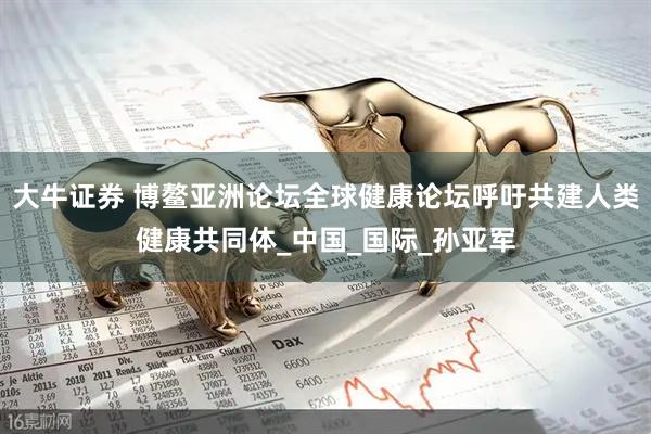大牛证券 博鳌亚洲论坛全球健康论坛呼吁共建人类健康共同体_中国_国际_孙亚军