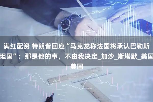 满红配资 特朗普回应“马克龙称法国将承认巴勒斯坦国”：那是他的事，不由我决定_加沙_斯塔默_美国