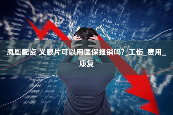 凤凰配资 义眼片可以用医保报销吗?_工伤_费用_康复