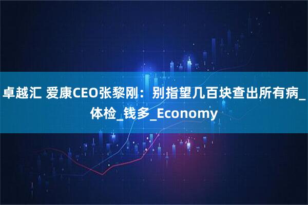 卓越汇 爱康CEO张黎刚：别指望几百块查出所有病_体检_钱多_Economy
