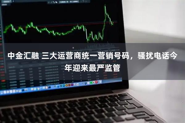 中金汇融 三大运营商统一营销号码，骚扰电话今年迎来最严监管