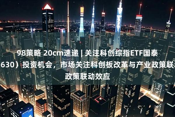 98策略 20cm速递 | 关注科创综指ETF国泰（589630）投资机会，市场关注科创板改革与产业政策联动效应