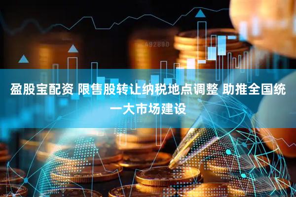 盈股宝配资 限售股转让纳税地点调整 助推全国统一大市场建设