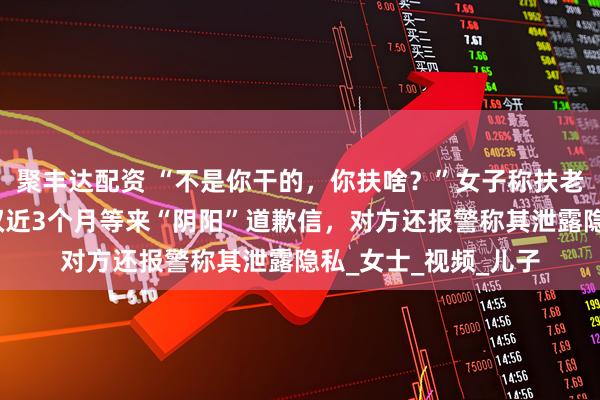 聚丰达配资 “不是你干的，你扶啥？”女子称扶老人后反被诬陷，维权近3个月等来“阴阳”道歉信，对方还报警称其泄露隐私_女士_视频_儿子