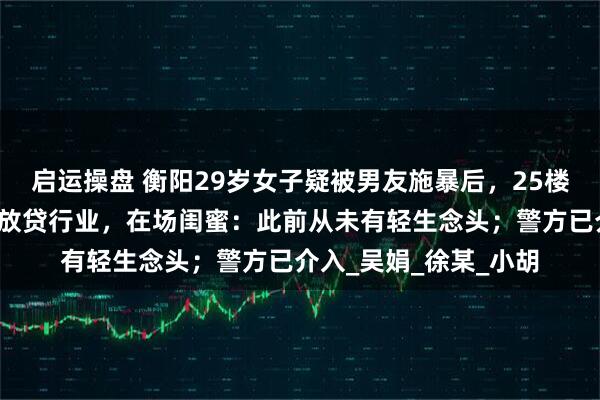 启运操盘 衡阳29岁女子疑被男友施暴后，25楼跳下身亡，男友从事放贷行业，在场闺蜜：此前从未有轻生念头；警方已介入_吴娟_徐某_小胡