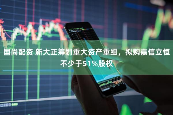 国尚配资 新大正筹划重大资产重组，拟购嘉信立恒不少于51%股权