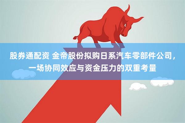 股券通配资 金帝股份拟购日系汽车零部件公司，一场协同效应与资金压力的双重考量