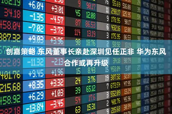 创嘉策略 东风董事长亲赴深圳见任正非 华为东风合作或再升级