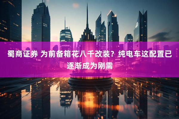 蜀商证券 为前备箱花八千改装？纯电车这配置已逐渐成为刚需