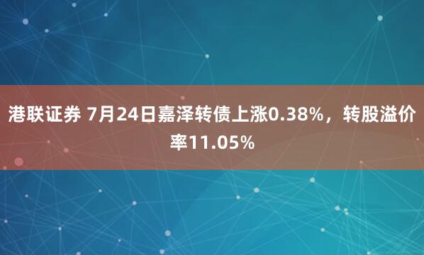 港联证券 7月24日嘉泽转债上涨0.38%,转股溢价率11.05%