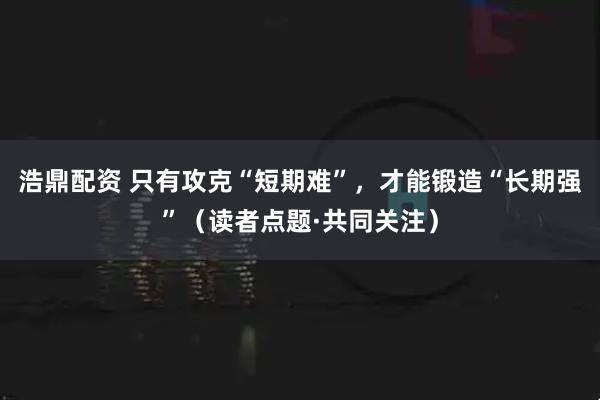 浩鼎配资 只有攻克“短期难”,才能锻造“长期强”(读者点题·共同关注)