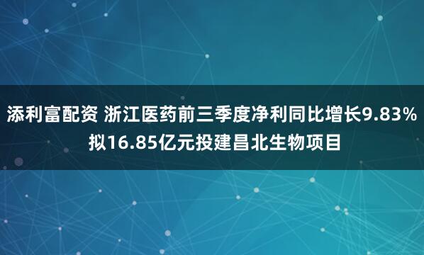 添利富配资 浙江医药前三季度净利同比增长9.83% 拟16.85亿元投建昌北生物项目