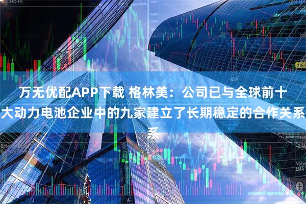 万无优配APP下载 格林美：公司已与全球前十大动力电池企业中的九家建立了长期稳定的合作关系