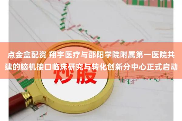 点金盒配资 翔宇医疗与邵阳学院附属第一医院共建的脑机接口临床研究与转化创新分中心正式启动