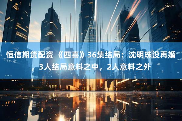 恒信期货配资 《四喜》36集结局:沈明珠没再婚,3人结局意料之中,2人意料之外
