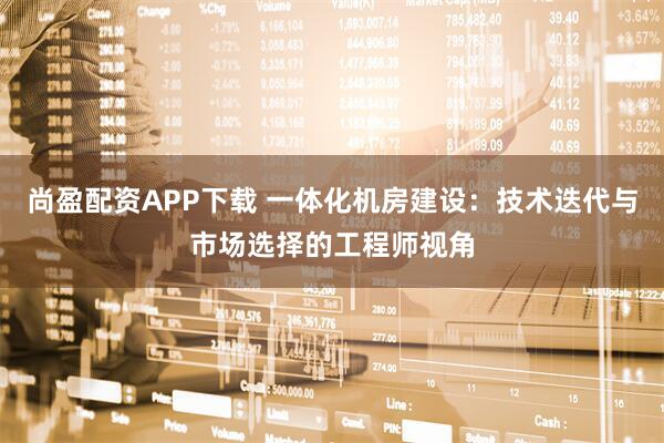 尚盈配资APP下载 一体化机房建设:技术迭代与市场选择的工程师视角