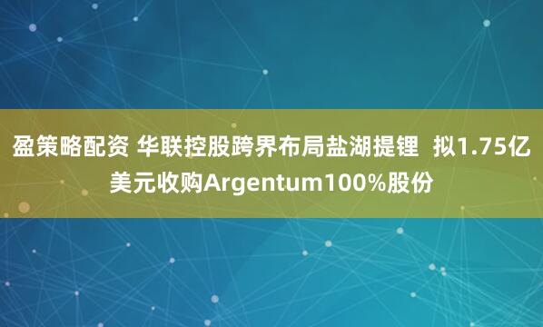 盈策略配资 华联控股跨界布局盐湖提锂  拟1.75亿美元收购Argentum100%股份