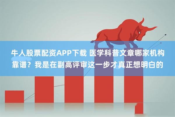 牛人股票配资APP下载 医学科普文章哪家机构靠谱?我是在副高评审这一步才真正想明白的