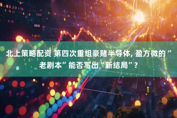 北上策略配资 第四次重组豪赌半导体, 盈方微的“老剧本”能否写出“新结局”?