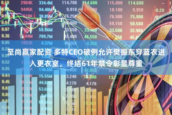 至尚赢家配资 多特CEO破例允许樊振东穿蓝衣进入更衣室，终结61年禁令彰显尊重