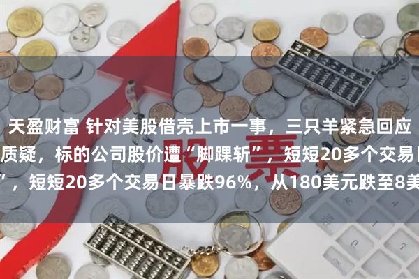 天盈财富 针对美股借壳上市一事，三只羊紧急回应！但未回应“割韭菜”质疑，标的公司股价遭“脚踝斩”，短短20多个交易日暴跌96%，从180美元跌至8美元