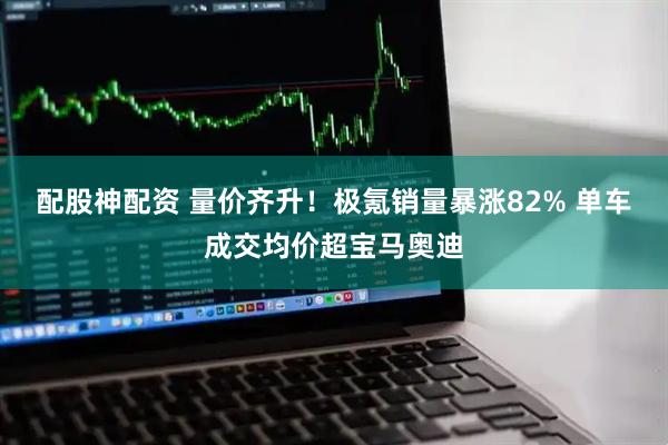 配股神配资 量价齐升！极氪销量暴涨82% 单车成交均价超宝马奥迪